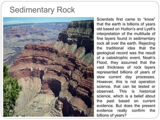 Sedimentary Rock
Scientists first came to “know”
that the earth is billions of years
old based on Hutton’s and Lyell’s
interpretation of the multitude of
fine layers found in sedimentary
rock all over the earth. Rejecting
the traditional idea that the
geological record was the result
of a catostrophic event, Noah’s
Flood, they assumed that the
vast thickness of rock layers
represented billions of years of
slow current day processes.
However, this is not operation
science, that can be tested or
observed. This is historical
science, which is a belief about
the past based on current
evidence. But does the present
evidence really confirm the
billions of years?
 