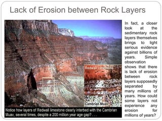 Lack of Erosion between Rock Layers
In fact, a closer
look at the
sedimentary rock
layers themselves
brings to light
serious evidence
against billions of
years. Simple
observation
shows that there
is lack of erosion
between rock
layers supposedly
separated by
many millions of
years. How could
some layers not
experience any
erosion for
millions of years?
 