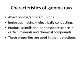 Characteristics of gamma rays
• Affect photographic emulsions.
• Ionise gas making it electrically conducting.
• Produce scintillation or phosphorescence in
certain minerals and chemical compounds.
• These properties are used in their detections.
 