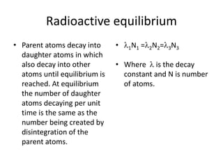 Radioactive equilibrium
• Parent atoms decay into
daughter atoms in which
also decay into other
atoms until equilibrium is
reached. At equilibrium
the number of daughter
atoms decaying per unit
time is the same as the
number being created by
disintegration of the
parent atoms.
• 1N1 =2N2=3N3
• Where  is the decay
constant and N is number
of atoms.
 