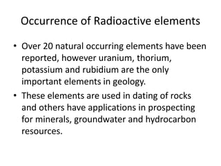 Occurrence of Radioactive elements
• Over 20 natural occurring elements have been
reported, however uranium, thorium,
potassium and rubidium are the only
important elements in geology.
• These elements are used in dating of rocks
and others have applications in prospecting
for minerals, groundwater and hydrocarbon
resources.
 