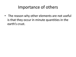 Importance of others
• The reason why other elements are not useful
is that they occur in minute quantities in the
earth’s crust.
 