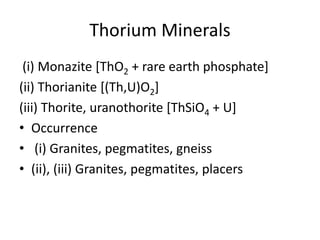 Thorium Minerals
(i) Monazite [ThO2 + rare earth phosphate]
(ii) Thorianite [(Th,U)O2]
(iii) Thorite, uranothorite [ThSiO4 + U]
• Occurrence
• (i) Granites, pegmatites, gneiss
• (ii), (iii) Granites, pegmatites, placers
 