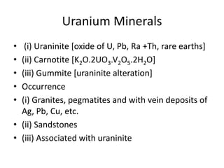 Uranium Minerals
• (i) Uraninite [oxide of U, Pb, Ra +Th, rare earths]
• (ii) Carnotite [K2O.2UO3.V2O5.2H2O]
• (iii) Gummite [uraninite alteration]
• Occurrence
• (i) Granites, pegmatites and with vein deposits of
Ag, Pb, Cu, etc.
• (ii) Sandstones
• (iii) Associated with uraninite
 