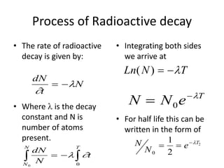 Process of Radioactive decay
• The rate of radioactive
decay is given by:
• Where  is the decay
constant and N is
number of atoms
present.
• Integrating both sides
we arrive at
• For half life this can be
written in the form of
N
N e T
0
1
2
2
  
N N e T
 
0

dN
t
N


 
dN
N
t
N
N T
 
 
 
0 0
Ln N T
( )  
 