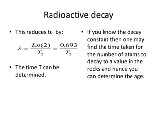 Radioactive decay
• This reduces to by:
• The time T can be
determined.
• If you know the decay
constant then one may
find the time taken for
the number of atoms to
decay to a value in the
rocks and hence you
can determine the age.
  
Ln
T T
( ) .
2 0 693
2 2
 