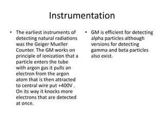 Instrumentation
• The earliest instruments of
detecting natural radiations
was the Geiger Mueller
Counter. The GM works on
principle of ionization that a
particle enters the tube
with argon gas it pulls an
electron from the argon
atom that is then attracted
to central wire put +400V .
On its way it knocks more
electrons that are detected
at once.
• GM is efficient for detecting
alpha particles although
versions for detecting
gamma and beta particles
also exist.
 