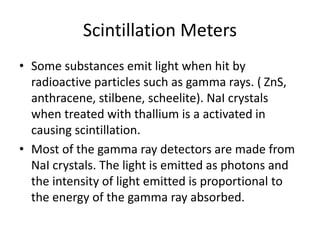 Scintillation Meters
• Some substances emit light when hit by
radioactive particles such as gamma rays. ( ZnS,
anthracene, stilbene, scheelite). NaI crystals
when treated with thallium is a activated in
causing scintillation.
• Most of the gamma ray detectors are made from
NaI crystals. The light is emitted as photons and
the intensity of light emitted is proportional to
the energy of the gamma ray absorbed.
 