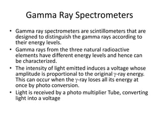 Gamma Ray Spectrometers
• Gamma ray spectrometers are scintillometers that are
designed to distinguish the gamma rays according to
their energy levels.
• Gamma rays from the three natural radioactive
elements have different energy levels and hence can
be characterized.
• The intensity of light emitted induces a voltage whose
amplitude is proportional to the original -ray energy.
This can occur when the -ray loses all its energy at
once by photo conversion.
• Light is received by a photo multiplier Tube, converting
light into a voltage
 
