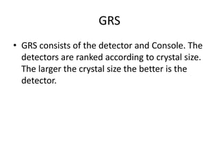GRS
• GRS consists of the detector and Console. The
detectors are ranked according to crystal size.
The larger the crystal size the better is the
detector.
 