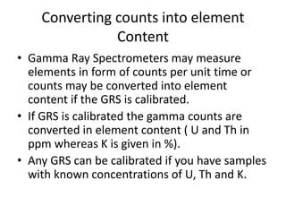 Converting counts into element
Content
• Gamma Ray Spectrometers may measure
elements in form of counts per unit time or
counts may be converted into element
content if the GRS is calibrated.
• If GRS is calibrated the gamma counts are
converted in element content ( U and Th in
ppm whereas K is given in %).
• Any GRS can be calibrated if you have samples
with known concentrations of U, Th and K.
 