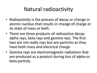 Natural radioactivity
• Radioactivity is the process of decay or change in
atomic nucleus that results in change of charge or
its state of mass or both.
• There are three products of radioactive decay:
alpha rays, beta rays and gamma rays. The first
two are not really rays but are particles as they
have both mass and electrical charge.
• Gamma rays are electromagnetic radiations that
are produced as a product during loss of alpha or
beta particle.
 