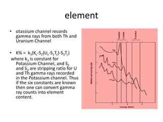 element
• otassium channel records
gamma rays from both Th and
Uranium Channel
• K% = k3(Kc-S2(Uc-S1Tc)-S3Tc)
where k3 is constant for
Potassium Channel, and S2
and S3 are stripping ratio for U
and Th gamma rays recorded
in the Potassium channel. Thus
if the six constants are known
then one can convert gamma
ray counts into element
content.
 