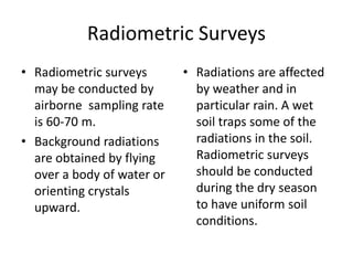 Radiometric Surveys
• Radiometric surveys
may be conducted by
airborne sampling rate
is 60-70 m.
• Background radiations
are obtained by flying
over a body of water or
orienting crystals
upward.
• Radiations are affected
by weather and in
particular rain. A wet
soil traps some of the
radiations in the soil.
Radiometric surveys
should be conducted
during the dry season
to have uniform soil
conditions.
 