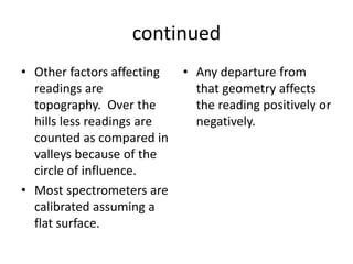 continued
• Other factors affecting
readings are
topography. Over the
hills less readings are
counted as compared in
valleys because of the
circle of influence.
• Most spectrometers are
calibrated assuming a
flat surface.
• Any departure from
that geometry affects
the reading positively or
negatively.
 