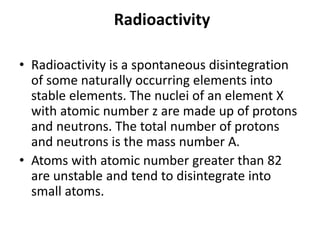 Radioactivity
• Radioactivity is a spontaneous disintegration
of some naturally occurring elements into
stable elements. The nuclei of an element X
with atomic number z are made up of protons
and neutrons. The total number of protons
and neutrons is the mass number A.
• Atoms with atomic number greater than 82
are unstable and tend to disintegrate into
small atoms.
 