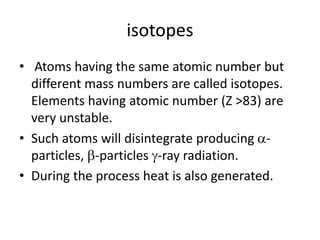 isotopes
• Atoms having the same atomic number but
different mass numbers are called isotopes.
Elements having atomic number (Z >83) are
very unstable.
• Such atoms will disintegrate producing -
particles, -particles -ray radiation.
• During the process heat is also generated.
 