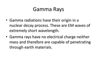 Gamma Rays
• Gamma radiations have their origin in a
nuclear decay process. These are EM waves of
extremely short wavelength.
• Gamma rays have no electrical charge neither
mass and therefore are capable of penetrating
through earth materials.
 
