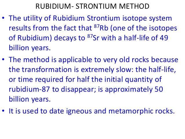 rubidium 87 strontium 87 radiometric dating Parent, daughter, half life(years), dating range(years), minerals/materials uranium-238, lead-206, 4,500 million, 10 - 4,600 million, zircon, uraninite potassium-40, argon-40, 1,300 million, 005 to 4,600 million, muscovite, biotite, volcanic rocks rubidium-87, strontium-87, 47,000million, 10 - 4,600 million, muscovite,. rubidium 87 strontium 87 radiometric dating Parent, daughter, half life(years), dating range(years), minerals/materials uranium-238, lead-206, 4,500 million, 10 - 4,600 million, zircon, uraninite potassium-40, argon-40, 1,300 million, 005 to 4,600 million, muscovite, biotite, volcanic rocks rubidium-87, strontium-87, 47,000million, 10 - 4,600 million, muscovite,.