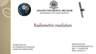 Radiometric resolution
ASSAM UNIVERSITY, SILCHAR
DEPARTMENT OF EARTH SCIENCE
PRESENTED BY:
KUKI MONJORI BORUAH
MSc. 1ST SEMESTER
ROLL NO-202112
SUBMITTED TO:
Dr. PURBOJYOTI PHUKON
ASSISTANT PROFESSOR
 