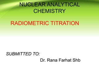 NUCLEAR ANALYTICAL
CHEMISTRY
RADIOMETRIC TITRATION
SUBMITTED TO:
Dr. Rana Farhat Shb
 