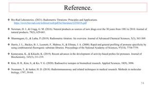 14
 Bio-Rad Laboratories. (2021). Radiometric Titrations: Principles and Applications.
https://www.bio-rad.com/webroot/web/pdf/lsr/literature/LIT665A.pdf
 Newman, D. J., & Cragg, G. M. (2016). Natural products as sources of new drugs over the 30 years from 1981 to 2010. Journal of
natural products, 79(3), 629-661.
 Shanmugam, G., & Latha, P. (2019). Radiometric titration: An overview. Journal of Advanced Chemical Sciences, 5(3), 363-369.
 Harris, J. L., Backes, B. J., Leonetti, F., Mahrus, S., & Ellman, J. A. (2000). Rapid and general profiling of protease specificity by
using combinatorial fluorogenic substrate libraries. Proceedings of the National Academy of Sciences, 97(14), 7754-7759.
 Kameyama, K., & Kikuchi, K. (2019). Recent advances in the development of activity-based probes for proteases. Journal of
Biochemistry, 165(3), 211-219.
 Kim, H. R., Kim, S., & Ko, Y. G. (2020). Radioactive isotopes in biomedical research. Applied Sciences, 10(9), 3096.
 Neumann, T., & Junker, H. D. (2018). Radioimmunoassay and related techniques in medical research. Methods in molecular
biology, 1797, 59-84.
Reference.
 