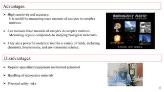 6
 High sensitivity and accuracy:
It is useful for measuring trace amounts of analytes in complex
matrices.
 Can measure trace amounts of analytes in complex matrices:
Measuring organic compounds to studying biological molecules.
 They are a powerful analytical tool for a variety of fields, including
chemistry, biochemistry, and environmental science.
 Require specialized equipment and trained personnel
 Handling of radioactive materials
 Potential safety risks
Advantages:
Disadvantages:
 
