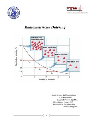 1
Radiometrische Datering
Studierichting: Delfstofproductie
Vak: Geochemie
Docent: N.Kioe-A-Sen Msc.
Inleverdatum: 9 maart 2015
Samenstellers: Dwarka Arvind
Parisius Shequille
 