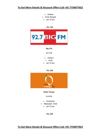 To Get More Details & Discount Offers Call +91 7759077022
To Get More Details & Discount Offers Call +91 7759077022
 Kolkata
 Hindi, Bengali
 per 10 sec
Rs. 750
Big FM
92.7 FM
 Jodhpur
 Hindi
 per 10 sec
Rs. 500
Radio Mango
91.9 FM
 Kozhikode
 Malayalam, Hindi
 per 10 sec
Rs. 550
 