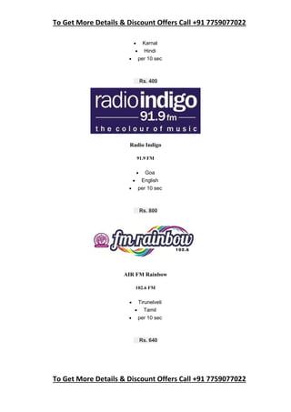 To Get More Details & Discount Offers Call +91 7759077022
To Get More Details & Discount Offers Call +91 7759077022
 Karnal
 Hindi
 per 10 sec
Rs. 400
Radio Indigo
91.9 FM
 Goa
 English
 per 10 sec
Rs. 800
AIR FM Rainbow
102.6 FM
 Tirunelveli
 Tamil
 per 10 sec
Rs. 640
 