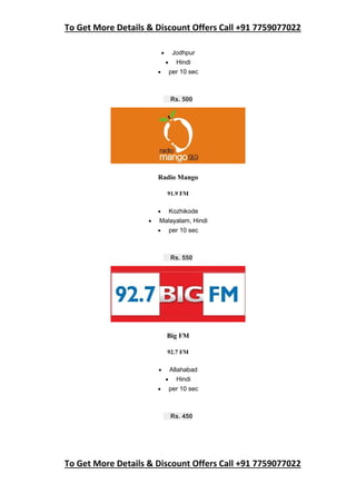 To Get More Details & Discount Offers Call +91 7759077022
To Get More Details & Discount Offers Call +91 7759077022
 Jodhpur
 Hindi
 per 10 sec
Rs. 500
Radio Mango
91.9 FM
 Kozhikode
 Malayalam, Hindi
 per 10 sec
Rs. 550
Big FM
92.7 FM
 Allahabad
 Hindi
 per 10 sec
Rs. 450
 