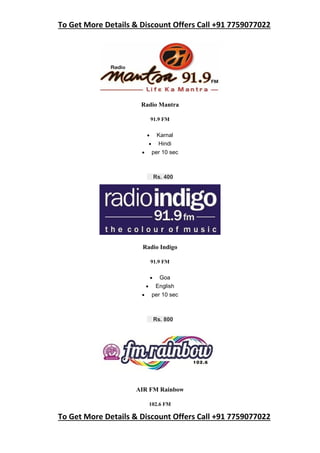 To Get More Details & Discount Offers Call +91 7759077022
To Get More Details & Discount Offers Call +91 7759077022
Radio Mantra
91.9 FM
 Karnal
 Hindi
 per 10 sec
Rs. 400
Radio Indigo
91.9 FM
 Goa
 English
 per 10 sec
Rs. 800
AIR FM Rainbow
102.6 FM
 