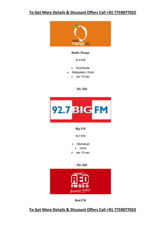 To Get More Details & Discount Offers Call +91 7759077022
To Get More Details & Discount Offers Call +91 7759077022
Radio Mango
91.9 FM
 Kozhikode
 Malayalam, Hindi
 per 10 sec
Rs. 550
Big FM
92.7 FM
 Allahabad
 Hindi
 per 10 sec
Rs. 450
Red FM
 