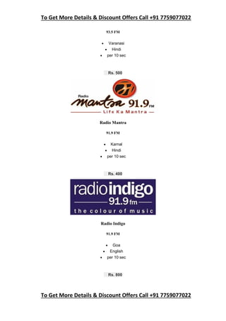 To Get More Details & Discount Offers Call +91 7759077022
To Get More Details & Discount Offers Call +91 7759077022
93.5 FM
 Varanasi
 Hindi
 per 10 sec
Rs. 500
Radio Mantra
91.9 FM
 Karnal
 Hindi
 per 10 sec
Rs. 400
Radio Indigo
91.9 FM
 Goa
 English
 per 10 sec
Rs. 800
 