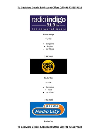 To Get More Details & Discount Offers Call +91 7759077022
To Get More Details & Discount Offers Call +91 7759077022
Radio Indigo
91.9 FM
 Bangalore
 English
 per 10 sec
Rs. 2,000
Radio One
94.3 FM
 Bangalore
 Hindi
 per 10 sec
Rs. 1,250
Radio City
 