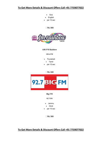 To Get More Details & Discount Offers Call +91 7759077022
To Get More Details & Discount Offers Call +91 7759077022
 Goa
 English
 per 10 sec
Rs. 800
AIR FM Rainbow
102.6 FM
 Tirunelveli
 Tamil
 per 10 sec
Rs. 640
Big FM
92.7 FM
 Jammu
 Hindi
 per 10 sec
Rs. 500
 