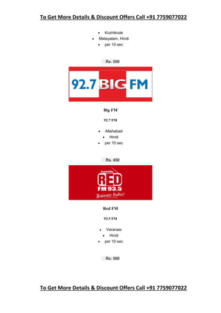 To Get More Details & Discount Offers Call +91 7759077022
To Get More Details & Discount Offers Call +91 7759077022
 Kozhikode
 Malayalam, Hindi
 per 10 sec
Rs. 550
Big FM
92.7 FM
 Allahabad
 Hindi
 per 10 sec
Rs. 450
Red FM
93.5 FM
 Varanasi
 Hindi
 per 10 sec
Rs. 500
 