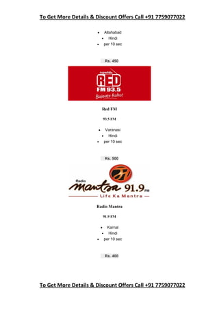 To Get More Details & Discount Offers Call +91 7759077022
To Get More Details & Discount Offers Call +91 7759077022
 Allahabad
 Hindi
 per 10 sec
Rs. 450
Red FM
93.5 FM
 Varanasi
 Hindi
 per 10 sec
Rs. 500
Radio Mantra
91.9 FM
 Karnal
 Hindi
 per 10 sec
Rs. 400
 