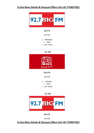 To Get More Details & Discount Offers Call +91 7759077022
To Get More Details & Discount Offers Call +91 7759077022
Big FM
92.7 FM
 Allahabad
 Hindi
 per 10 sec
Rs. 450
Red FM
93.5 FM
 Varanasi
 Hindi
 per 10 sec
Rs. 500
Big FM
92.7 FM
 