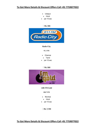To Get More Details & Discount Offers Call +91 7759077022
To Get More Details & Discount Offers Call +91 7759077022
 Udaipur
 Hindi
 per 10 sec
Rs. 500
Radio City
91.1 FM
 Chennai
 Tamil
 per 10 sec
Rs. 800
AIR FM Gold
100.7 FM
 Mumbai
 Hindi
 per 10 sec
Rs. 1,700
 