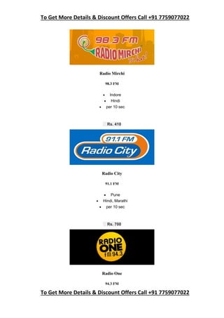 To Get More Details & Discount Offers Call +91 7759077022
To Get More Details & Discount Offers Call +91 7759077022
Radio Mirchi
98.3 FM
 Indore
 Hindi
 per 10 sec
Rs. 410
Radio City
91.1 FM
 Pune
 Hindi, Marathi
 per 10 sec
Rs. 700
Radio One
94.3 FM
 