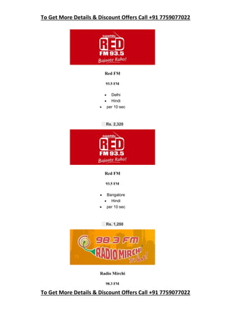 To Get More Details & Discount Offers Call +91 7759077022
To Get More Details & Discount Offers Call +91 7759077022
Red FM
93.5 FM
 Delhi
 Hindi
 per 10 sec
Rs. 2,320
Red FM
93.5 FM
 Bangalore
 Hindi
 per 10 sec
Rs. 1,200
Radio Mirchi
98.3 FM
 