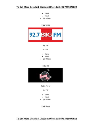 To Get More Details & Discount Offers Call +91 7759077022
To Get More Details & Discount Offers Call +91 7759077022
 Delhi
 Hindi
 per 10 sec
Rs. 1,300
Big FM
92.7 FM
 Agra
 Hindi
 per 10 sec
Rs. 400
Radio Fever
104 FM
 Delhi
 Hindi
 per 10 sec
Rs. 2,000
 