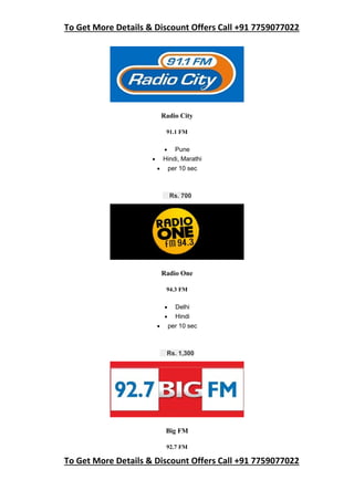 To Get More Details & Discount Offers Call +91 7759077022
To Get More Details & Discount Offers Call +91 7759077022
Radio City
91.1 FM
 Pune
 Hindi, Marathi
 per 10 sec
Rs. 700
Radio One
94.3 FM
 Delhi
 Hindi
 per 10 sec
Rs. 1,300
Big FM
92.7 FM
 
