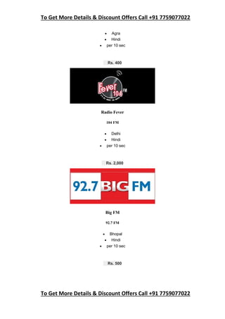 To Get More Details & Discount Offers Call +91 7759077022
To Get More Details & Discount Offers Call +91 7759077022
 Agra
 Hindi
 per 10 sec
Rs. 400
Radio Fever
104 FM
 Delhi
 Hindi
 per 10 sec
Rs. 2,000
Big FM
92.7 FM
 Bhopal
 Hindi
 per 10 sec
Rs. 500
 