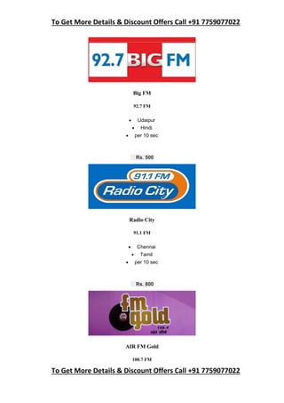 To Get More Details & Discount Offers Call +91 7759077022
To Get More Details & Discount Offers Call +91 7759077022
Big FM
92.7 FM
 Udaipur
 Hindi
 per 10 sec
Rs. 500
Radio City
91.1 FM
 Chennai
 Tamil
 per 10 sec
Rs. 800
AIR FM Gold
100.7 FM
 