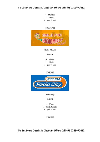 To Get More Details & Discount Offers Call +91 7759077022
To Get More Details & Discount Offers Call +91 7759077022
 Mumbai
 Hindi
 per 10 sec
Rs. 1,700
Radio Mirchi
98.3 FM
 Indore
 Hindi
 per 10 sec
Rs. 410
Radio City
91.1 FM
 Pune
 Hindi, Marathi
 per 10 sec
Rs. 700
 