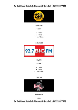 To Get More Details & Discount Offers Call +91 7759077022
To Get More Details & Discount Offers Call +91 7759077022
Radio One
94.3 FM
 Delhi
 Hindi
 per 10 sec
Rs. 1,300
Big FM
92.7 FM
 Agra
 Hindi
 per 10 sec
Rs. 400
Radio Fever
104 FM
 