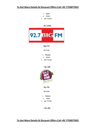 To Get More Details & Discount Offers Call +91 7759077022
To Get More Details & Discount Offers Call +91 7759077022
 Delhi
 Hindi
 per 10 sec
Rs. 2,000
Big FM
92.7 FM
 Bhopal
 Hindi
 per 10 sec
Rs. 500
My FM
94.3 FM
 Nellore
 Hindi
 per 10 sec
Rs. 400
 