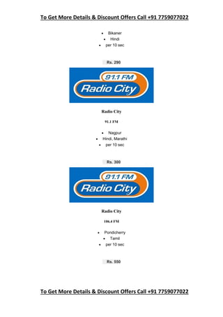 To Get More Details & Discount Offers Call +91 7759077022
To Get More Details & Discount Offers Call +91 7759077022
 Bikaner
 Hindi
 per 10 sec
Rs. 290
Radio City
91.1 FM
 Nagpur
 Hindi, Marathi
 per 10 sec
Rs. 300
Radio City
106.4 FM
 Pondicherry
 Tamil
 per 10 sec
Rs. 550
 
